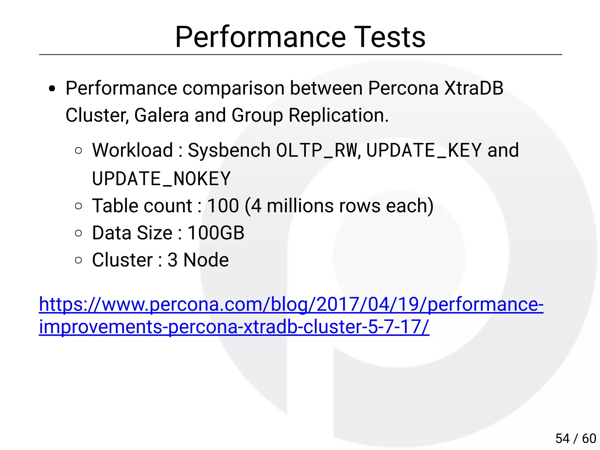 Performance Tests
Performance comparison between Percona XtraDB
Cluster, Galera and Group Replication.
Workload : Sysbench OLTP_RW, UPDATE_KEY and
UPDATE_NOKEY
Table count : 100 (4 millions rows each)
Data Size : 100GB
Cluster : 3 Node
https://www.percona.com/blog/2017/04/19/performance-
improvements-percona-xtradb-cluster-5-7-17/
54 / 60
 