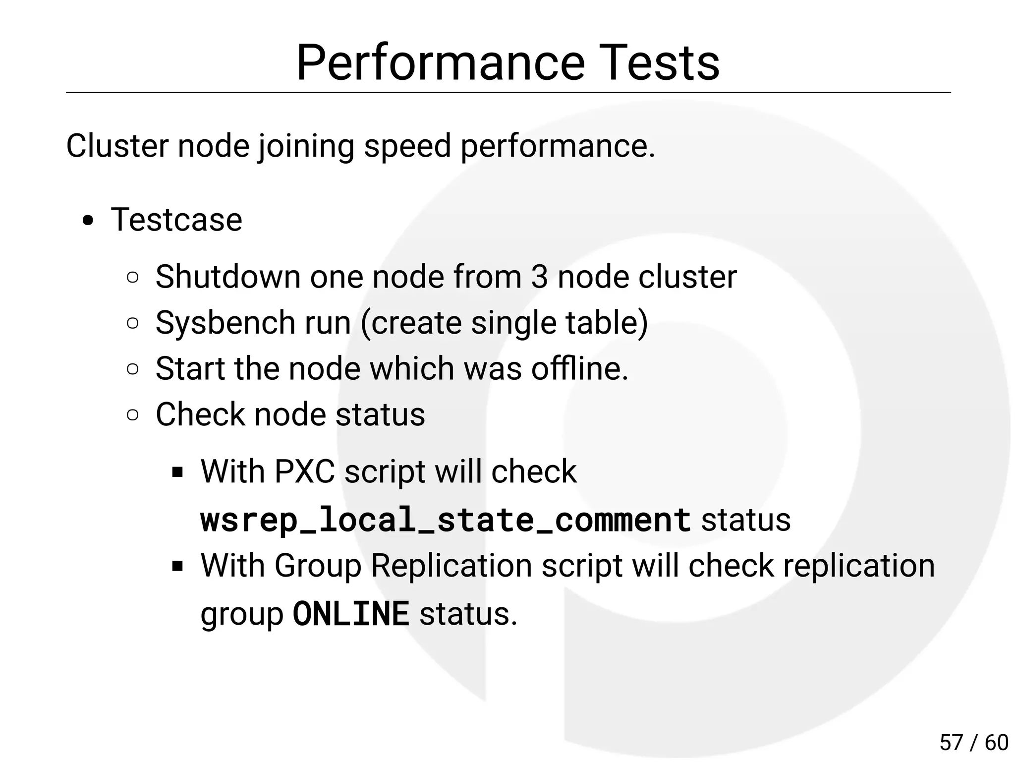 Performance Tests
Cluster node joining speed performance.
Testcase
Shutdown one node from 3 node cluster
Sysbench run (create single table)
Start the node which was o ine.
Check node status
With PXC script will check
wsrep_local_state_comment status
With Group Replication script will check replication
group ONLINE status.
57 / 60
 