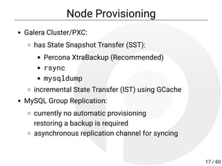 Node Provisioning
Galera Cluster/PXC:
has State Snapshot Transfer (SST):
Percona XtraBackup (Recommended)
rsync
mysqldump
incremental State Transfer (IST) using GCache
MySQL Group Replication:
currently no automatic provisioning
restoring a backup is required
asynchronous replication channel for syncing
17 / 60
 