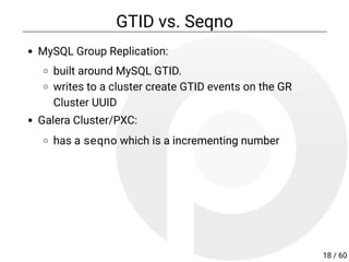 GTID vs. Seqno
MySQL Group Replication:
built around MySQL GTID.
writes to a cluster create GTID events on the GR
Cluster UUID
Galera Cluster/PXC:
has a seqno which is a incrementing number
18 / 60
 