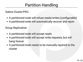 Partition Handling
Galera Cluster/PXC:
A partitioned node will refuse reads/writes (con gurable)
A partitioned node will automatically recover and rejoin
Group Replication:
A partitioned node will accept reads
A partitioned node will accept write requests, but will
hang forever
A partitioned node needs to be manually rejoined to the
cluster
19 / 60
 