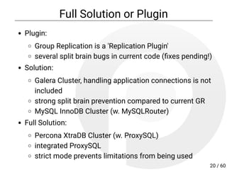 Full Solution or Plugin
Plugin:
Group Replication is a 'Replication Plugin'
several split brain issues in current code
Solution:
Galera Cluster, handling application connections is not
included
strong split brain prevention compared to current GR
MySQL InnoDB Cluster (w. MySQLRouter)
Full Solution:
Percona XtraDB Cluster (w. ProxySQL)
integrated ProxySQL
strict mode prevents limitations from being used
20 / 60
 