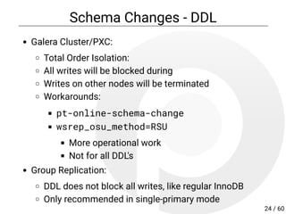Schema Changes - DDL
Galera Cluster/PXC:
Total Order Isolation:
All writes will be blocked during
Writes on other nodes will be terminated
Workarounds:
pt-online-schema-change
wsrep_osu_method=RSU
More operational work
Not for all DDL's
Group Replication:
DDL does not block all writes, behaves like regular
InnoDB
24 / 60
 