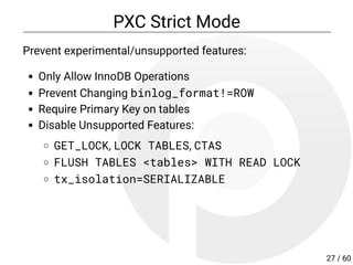 PXC Strict Mode
Prevent experimental/unsupported features:
Only Allow InnoDB Operations
Prevent Changing binlog_format!=ROW
Require Primary Key on tables
Disable Unsupported Features:
GET_LOCK, LOCK TABLES, CTAS
FLUSH TABLES <tables> WITH READ LOCK
tx_isolation=SERIALIZABLE
27 / 60
 