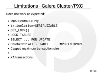 Limitations - Galera Cluster/PXC
Does not work as expected:
InnoDB/XtraDB Only
tx_isolation=SERIALIZABLE
GET_LOCK()
LOCK TABLES
SELECT ... FOR UPDATE
Careful with ALTER TABLE ... IMPORT/EXPORT.
Capped maximum transaction size
XA transactions
31 / 60
 