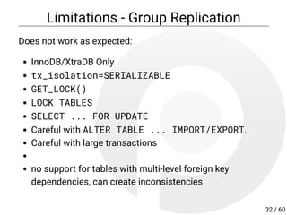 Limitations - Group Replication
Does not work as expected:
InnoDB/XtraDB Only
tx_isolation=SERIALIZABLE
GET_LOCK()
LOCK TABLES
SELECT ... FOR UPDATE
Careful with ALTER TABLE ... IMPORT/EXPORT.
Careful with large transactions
no support for tables with multi-level foreign key
dependencies, can create inconsistencies
32 / 60
 