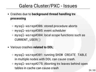 Galera Cluster/PXC - Issues
Crashes due to background thread handling trx
processing
mysql-wsrep#306: stored procedure aborts
mysql-wsrep#305: event scheduler
mysql-wsrep#304: local scope functions such as
CURRENT_USER()
Various crashes related to DDL:
mysql-wsrep#301: running SHOW CREATE TABLE
in multiple nodes with DDL can cause crash.
mysql-wsrep#275: Aborting trx leaves behind open
tables in cache can cause crash
34 / 60
 