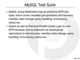 MySQL Test Suite
MySQL Group Replication has an extensive MTR test
suite, which covers member join primitives and recovery,
member state change, query handling, concurrency,
stress etc.
Galera as well as Percona XtraDB Cluster uses its own
MTR testsuite (not as extensive as mysql group
replication) to test recovery, member state change, query
handling, concurrency, stress etc.
40 / 60
 
