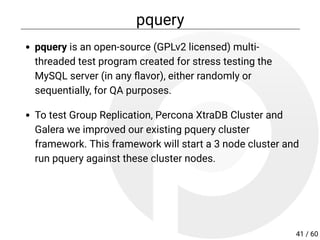 pquery
pquery is an open-source (GPLv2 licensed) multi-
threaded test program created for stress testing the
MySQL server (in any avor), either randomly or
sequentially, for QA purposes.
To test Group Replication, Percona XtraDB Cluster and
Galera we improved our existing pquery cluster
framework. This framework will start a 3 node cluster and
run pquery against these cluster nodes.
41 / 60
 