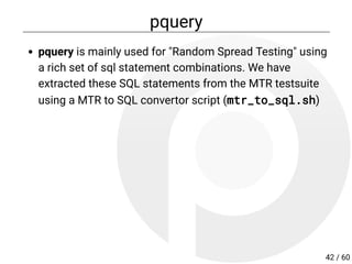 pquery
pquery is mainly used for "Random Spread Testing" using
a rich set of sql statement combinations. We have
extracted these SQL statements from the MTR testsuite
using a MTR to SQL convertor script (mtr_to_sql.sh)
42 / 60
 