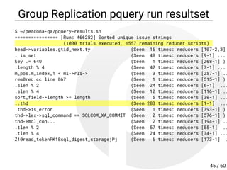 Group Replication pquery run resultset
$ ~/percona-qa/pquery-results.sh
================ [Run: 466282] Sorted unique issue strings
(1000 trials executed, 1557 remaining reducer scripts)
head->variables.gtid_next.ty (Seen 16 times: reducers [107-2,3]
. is_set (Seen 40 times: reducers [9-1] ...
key .= 64U (Seen 1 times: reducers [268-1] )
.length % 4 (Seen 47 times: reducers [7-1] ...
m_pos.m_index_1 < mi->rli-> (Seen 3 times: reducers [257-1] ..
rem0rec.cc line 867 (Seen 1 times: reducers [515-1] )
.slen % 2 (Seen 24 times: reducers [6-1] ...
.slen % 4 (Seen 12 times: reducers [116-1] ..
sort_field->length >= length (Seen 5 times: reducers [30-1] ...
..thd (Seen 283 times: reducers [1-1] ...
.thd->is_error (Seen 1 times: reducers [393-1] )
thd->lex->sql_command == SQLCOM_XA_COMMIT (Seen 2 times: reducers [576-1] )
thd->mdl_con... (Seen 2 times: reducers [194-1] ..
.tlen % 2 (Seen 57 times: reducers [55-1] ..
.tlen % 4 (Seen 24 times: reducers [34-1] ...
Z10read_tokenPK18sql_digest_storagejPj (Seen 6 times: reducers [173-1] .
45 / 60
 