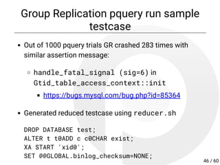 Group Replication pquery run sample
testcase
Out of 1000 pquery trials GR crashed 283 times with
similar assertion message:
handle_fatal_signal (sig=6) in
Gtid_table_access_context::init
https://bugs.mysql.com/bug.php?id=85364
Generated reduced testcase using reducer.sh
DROP DATABASE test;
ALTER t t0ADD c c0CHAR exist;
XA START 'xid0';
SET @@GLOBAL.binlog_checksum=NONE;
46 / 60
 