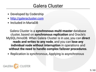 Galera Cluster
Developed by Codership
http://galeracluster.com
Included in MariaDB
Galera Cluster is a synchronous multi-master database
cluster, based on synchronous replication and Oracle’s
MySQL/InnoDB. When Galera Cluster is in use, you can direct
reads and writes to any node, and you can lose any
individual node without interruption in operations and
without the need to handle complex failover procedures.
Replication is synchronous, Applying is asynchronous
5 / 60
 