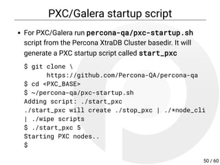 PXC/Galera startup script
For PXC/Galera run percona-qa/pxc-startup.sh
script from the Percona XtraDB Cluster basedir. It will
generate a PXC startup script called start_pxc
$ git clone 
https://github.com/Percona-QA/percona-qa
$ cd <PXC_BASE>
$ ~/percona-qa/pxc-startup.sh
Adding script: ./start_pxc
./start_pxc will create ./stop_pxc | ./*node_cli
| ./wipe scripts
$ ./start_pxc 5
Starting PXC nodes..
$
50 / 60
 