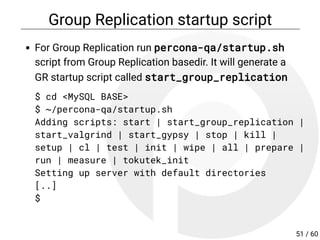 Group Replication startup script
For Group Replication run percona-qa/startup.sh
script from Group Replication basedir. It will generate a
GR startup script called start_group_replication
$ cd <MySQL BASE>
$ ~/percona-qa/startup.sh
Adding scripts: start | start_group_replication |
start_valgrind | start_gypsy | stop | kill |
setup | cl | test | init | wipe | all | prepare |
run | measure | tokutek_init
Setting up server with default directories
[..]
$
51 / 60
 