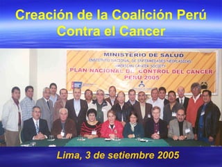Lima, 3 de setiembre 2005 Creación de la Coalición Perú Contra el Cancer 