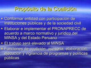 Propósito de la Coalición Conformar entidad con participación de instituciones públicas y de la sociedad civil Elaborar e implementar el PRONAPRECC de acuerdo a marco normativo y jurídico del MINSA y del Estado Peruano El trabajo será elevado al MINSA Funciones de coalición: asesoría, elaboración, ejecución y vigilancia de programas y políticas públicas 