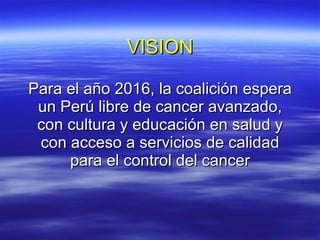 VISION Para el año 2016, la coalición espera un Perú libre de cancer avanzado, con cultura y educación en salud y con acceso a servicios de calidad para el control del cancer 