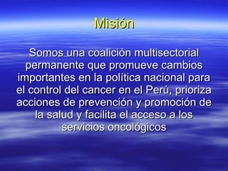 Misión Somos una coalición multisectorial permanente que promueve cambios importantes en la política nacional para el control del cancer en el Perú, prioriza acciones de prevención y promoción de la salud y facilita el acceso a los servicios oncológicos 