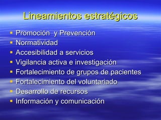 Lineamientos estratégicos Promoción  y Prevención Normatividad Accesibilidad a servicios Vigilancia activa e investigación Fortalecimiento de grupos de pacientes Fortalecimiento del voluntariado Desarrollo de recursos Información y comunicación 