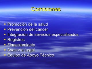 Comisiones Promoción de la salud Prevención del cancer Integración de servicios especializados Registros Financiamiento Asesoría Legal Equipo de Apoyo Técnico 