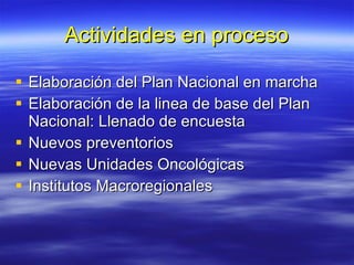 Actividades en proceso Elaboración del Plan Nacional en marcha Elaboración de la linea de base del Plan Nacional: Llenado de encuesta Nuevos preventorios Nuevas Unidades Oncológicas Institutos Macroregionales 