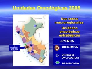 INSTITUTOS UNIDADES ONCOLOGICAS LEYENDA Unidades Oncológicas 2006 Dos sedes macroregionales  Unidades oncológicas estratégicas 05  UNIDADES  EN LIMA PREVENTORIO 