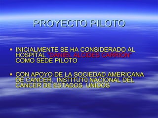 PROYECTO PILOTO INICIALMENTE SE HA CONSIDERADO AL HOSPITAL  “DANIEL ALCIDES CARRIÓN”  COMO SEDE PILOTO CON APOYO DE LA SOCIEDAD AMERICANA DE CANCER,  INSTITUT0 NACIONAL DEL CANCER DE ESTADOS  UNIDOS 