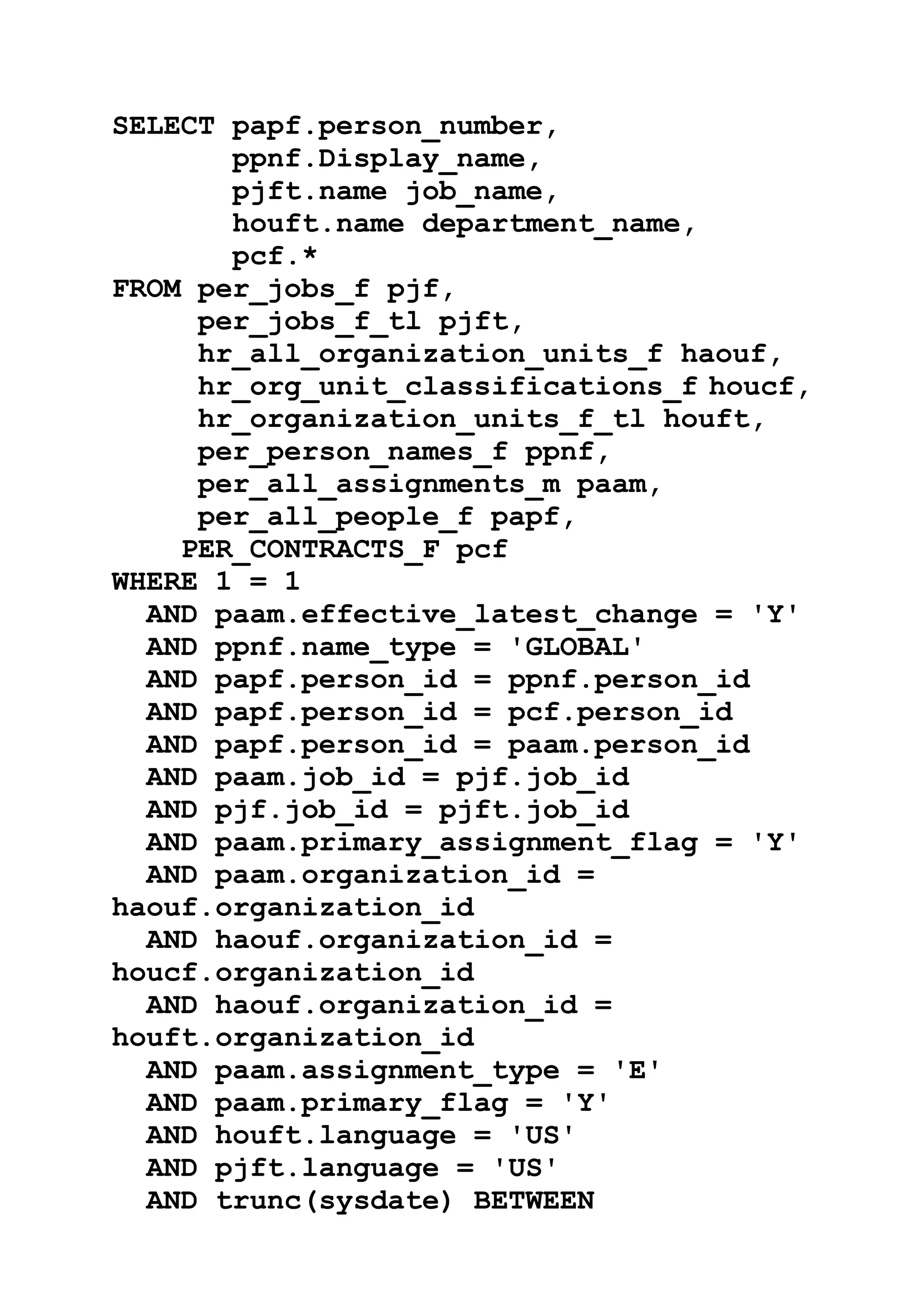 SELECT papf.person_number,
ppnf.Display_name,
pjft.name job_name,
houft.name department_name,
pcf.*
FROM per_jobs_f pjf,
per_jobs_f_tl pjft,
hr_all_organization_units_f haouf,
hr_org_unit_classifications_f houcf,
hr_organization_units_f_tl houft,
per_person_names_f ppnf,
per_all_assignments_m paam,
per_all_people_f papf,
PER_CONTRACTS_F pcf
WHERE 1 = 1
AND paam.effective_latest_change = 'Y'
AND ppnf.name_type = 'GLOBAL'
AND papf.person_id = ppnf.person_id
AND papf.person_id = pcf.person_id
AND papf.person_id = paam.person_id
AND paam.job_id = pjf.job_id
AND pjf.job_id = pjft.job_id
AND paam.primary_assignment_flag = 'Y'
AND paam.organization_id =
haouf.organization_id
AND haouf.organization_id =
houcf.organization_id
AND haouf.organization_id =
houft.organization_id
AND paam.assignment_type = 'E'
AND paam.primary_flag = 'Y'
AND houft.language = 'US'
AND pjft.language = 'US'
AND trunc(sysdate) BETWEEN