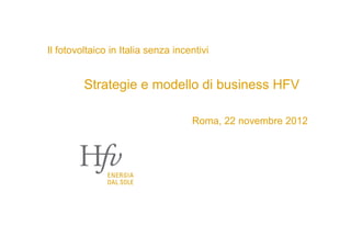 Il fotovoltaico in Italia senza incentivi


         Strategie e modello di business HFV

                                    Roma, 22 novembre 2012
 