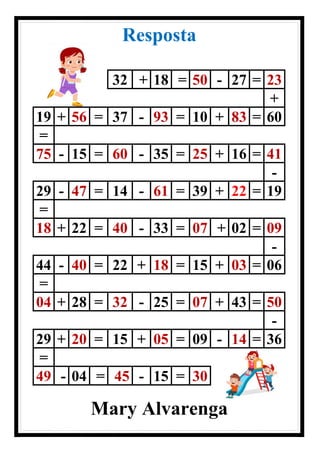 Resposta
32 + 18 = 50 - 27 = 23
+
19 + 56 = 37 - 93 = 10 + 83 = 60
=
75 - 15 = 60 - 35 = 25 + 16 = 41
-
29 - 47 = 14 - 61 = 39 + 22 = 19
=
18 + 22 = 40 - 33 = 07 + 02 = 09
-
44 - 40 = 22 + 18 = 15 + 03 = 06
=
04 + 28 = 32 - 25 = 07 + 43 = 50
-
29 + 20 = 15 + 05 = 09 - 14 = 36
=
49 - 04 = 45 - 15 = 30
Mary Alvarenga
 