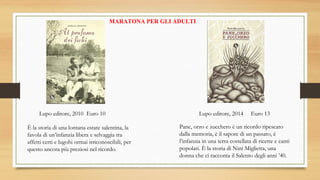 MARATONA PER GLI ADULTI
È la storia di una lontana estate salentina, la
favola di un’infanzia libera e selvaggia tra
affetti certi e lugohi ormai irriconoscibili, per
questo ancora più preziosi nel ricordo.
Lupo editore, 2010 Euro 10 Lupo editore, 2014 Euro 13
Pane, orzo e zucchero è un ricordo ripescato
dalla memoria, è il sapore di un passato, è
l’infanzia in una terra costellata di ricette e canti
popolari. È la storia di Ninì Miglietta, una
donna che ci racconta il Salento degli anni ’40.
 