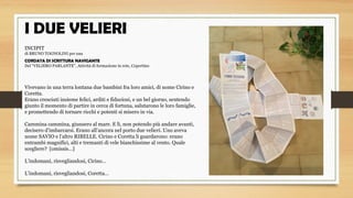 I DUE VELIERI
 
INCIPIT
di BRUNO TOGNOLINI per una 
CORDATA DI SCRITTURA NAVIGANTE
Del “VELIERO PARLANTE”, Attività di formazione in rete, Copertino
 
 
Vivevano in una terra lontana due bambini fra loro amici, di nome Cirino e 
Coretta.
Erano cresciuti insieme felici, arditi e fiduciosi, e un bel giorno, sentendo 
giunto il momento di partire in cerca di fortuna, salutarono le loro famiglie, 
e promettendo di tornare ricchi e potenti si misero in via.
 
Cammina cammina, giunsero al mare. E lì, non potendo più andare avanti, 
decisero d’imbarcarsi. Erano all’ancora nel porto due velieri. Uno aveva 
nome SAVIO e l’altro RIBELLE. Cirino e Coretta li guardarono: erano 
entrambi magnifici, alti e tremanti di vele bianchissime al vento. Quale 
scegliere?  [omissis…]
 
L’indomani, risvegliandosi, Cirino…
 
L’indomani, risvegliandosi, Coretta…
 