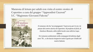 Maratona di lettura per adulti con visita al centro storico di
Copertino a cura del gruppo “Apprendisti Ciceroni”
I.C. “Magistrato Giovanni Falcone”
Il romanzo che ha “accompagnato” il percorso per le vie e le
piazze del centro storico di Copertino: Al profumo di fichi, di
Gianluca Mossuto, edito dalla locale casa editrice Lupo
Editore.
Un romanzo ambientato nella campagna brindisina degli
anni ’70… e che lascia trasparire tutto il gusto per il bello del
nostro Salento
 