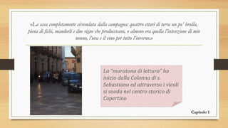 «La casa completamente circondata dalla campagna: quattro ettari di terra un po’ brulla,
piena di fichi, mandorli e due vigne che producevano, o almeno era quella l’intenzione di mio
nonno, l’uva e il vino per tutto l’inverno.»
La “maratona di lettura” ha
inizio dalla Colonna di s.
Sebastiano ed attraverso i vicoli
si snoda nel centro storico di
Copertino
Capitolo 1
 