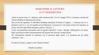 MARATONE di LETTURA
14–21 MAGGIO 2016
Anche in questa nuova 7^ edizione, nella settimana dal 14 al 21 maggio 2016, si terranno a bordo del
Veliero Parlante le Maratone di Lettura.
Due novità da segnalare: la Marathon Reading (maratona di lettura in inglese… e francese per la sc.
primaria e per la sc. sec. di I grado) ed una Maratona “peripatetica” nel centro storico di Copertino, in
serata, riservata agli adulti (dirigenti, genitori, docenti…)
I testi, accuratamente selezionati sono di seguito esplicitati: i titoli, i dettagli bibliografici e le trame.
Ogni scuola provvederà autonomamente all’acquisto dei testi per i propri alunni.
Per informazioni inerenti le maratone con la presenza degli autori e la maratona per gli adulti
contattare l’ins….
In attesa di sentirvi, auguro a tutti Buona Lettura!!
Ornella Castellano
 