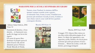 MARATONE PER LA SCUOLA SECONDARIA DI I GRADO
Adriano Salani Editore, 2006
Euro 14
Frammenti di identità, o forse
identità… in frammenti sono
quelle che leggo nei lavori dei
ragazzi.
Gli autori di questo libro
destinano la propria quota di
diritti d’autore alle attività
didattiche presso l’Istituto
Penale Minorile di Nisida.
Rizzoli, 2015 Euro 11
Taranto, rione Tamburi: le ciminiere dell’Ilva
sputano sostanze tossiche notte e giorno,
avvelenando l’aria, il mare, la terra. I bambini non
possono più nemmeno toccarla, la terra, il sindaco è
stato chiaro: tutte le zone verdi del loro quartiere
contengono diossina.
Mursia, 2009 Euro 10,30
2 maggio 1915. Questo libro inizia con
una data scritta sulla prima pagina di un
diario. Un diario che appartiene a una
ragazzina, cecilia, friulana, che dovrà pesto
sostenere gli esami per passare al Liceo-
Ginnasio… Misteri da svelare, svolte del
destino, personaggi intriganti
 
