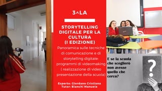 Panoramica sulle tecniche
di comunicazione e di
storytelling digitale:
programmi di videomaking
( realizzazione di video
presentazione della scuola)
STORYTELLING
DIGITALE PER LA
CULTURA
(I EDIZIONE)
3^LA
Esperto: Giordano Cristiana
Tutor: Bianchi Manuela
 