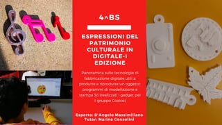 Panoramica sulle tecnologie di
fabbricazione digitale utili a
produrre e riprodurre un oggetto:
programmi di modellazione e
stampa 3d (realizzati i gadget per
il gruppo Coalco)
ESPRESSIONI DEL
PATRIMONIO
CULTURALE IN
DIGITALE-I
EDIZIONE
4^BS
Esperto: D’Angelo Massimiliano
Tutor: Marina Consolini
 