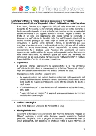 L’infanzia “difficile” a Milano negli anni Sessanta del Novecento:
l’esperimento dell’Istituto “Ragazzi di Milano” del Direttore Lucio Pascalino
        Raul, Ivana, Giovanni sono ragazzini in difficoltà nella Milano dei primi anni
        Sessanta del Novecento. Le loro famiglie attraversano un brutto momento e
        l’ente comunale risponde, come è solito fare da quasi un secolo, accogliendoli
        temporaneamente in una apposita struttura: l’Istituto “Ragazzi di Milano”. Si
        tratta di un ente che rappresenta allo stesso tempo la continuità e
        l’innovazione dell’Istituto dei Derelitti della fine dell’Ottocento. Continuità in
        quanto l’istituto prosegue gli stessi scopi di tutela dei minori disagiati e
        innovazione in quanto, ormai cambiati i tempi, si caratterizza per una
        maggiore attenzione ai nuovi orientamenti psicopedagogici non solo di ambito
        italiano ma anche internazionale. Fulcro straordinario di questo nuovo
        orientamento fu il direttore Lucio Pascalino che sperimentò un nuovo
        approccio alle problematiche dei ragazzi coinvolgendoli anche direttamente
        nelle scelte dell’Istituto. Ad esempio quella del nome che, attraverso un
        referendum tra gli ospiti, muterà l’ormai desueto “Istituto Derelitti” in “Istituto
        Ragazzi di Milano” molto più sereno e promettente.
    •   argomento
        Il percorso intende approfondire le caratteristiche e la vita all’interno
        dell’Istituto Derelitti, dopo la ridenominazione in Istituto “Ragazzi di Milano”,
        negli anni Sessanta del Novecento fino alla sua chiusura nel 1968.
        Si propongono nello specifico i seguenti temi:
        -   la modernizzazione dei metodi didattico-pedagogici nell’esperimento del
            Direttore Lucio Pascalino attraverso l’analisi dell’alimentazione e della tutela
            della salute dei ragazzi; dell’istruzione e delle attività culturali; dei giochi e
            degli svaghi
        -   i “diari del direttore”: la vita della comunità nelle colonie estive dell’Istituto,
            1963-1965
        -   “ un’architettura per i ragazzi”: il sogno di una nuova residenza sul precoce
            modello della casa-famiglia

--------------------------------------------------------------------------------------------------------
    • ambito cronologico
        dalla metà degli anni Cinquanta del Novecento al 1968

    •   tipologia delle fonti
        documenti di tipologia varia provenienti dall’ Archivio dell’Istituto “Ragazzi di
        Milano”: carteggio e registri della direzione; pagelle scolastiche, fascicoli
        personali, fotografie, diari e progetti architettonici; testimonianze orali di
        alcuni protagonisti, con possibilità di effettuare video o audio interviste ad



                                                                                                      9
 