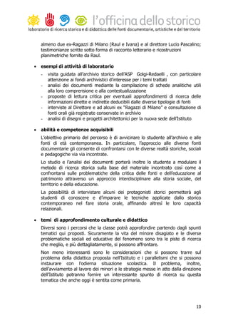 almeno due ex-Ragazzi di Milano (Raul e Ivana) e al direttore Lucio Pascalino;
    testimonianze scritte sotto forma di racconto letterario e ricostruzioni
    planimetriche fornite da Raul.

•   esempi di attività di laboratorio
    -   visita guidata all’archivio storico dell’ASP Golgi-Redaelli , con particolare
        attenzione ai fondi archivistici d’interesse per i temi trattati
    -   analisi dei documenti mediante la compilazione di schede analitiche utili
        alla loro comprensione e alla contestualizzazione
    -   proposte di lettura critica per eventuali approfondimenti di ricerca delle
        informazioni dirette e indirette deducibili dalle diverse tipologie di fonti
    -   interviste al Direttore e ad alcuni ex “Ragazzi di Milano” e consultazione di
        fonti orali già registrate conservate in archivio
    -   analisi di disegni e progetti architettonici per la nuova sede dell’Istituto

•   abilità e competenze acquisibili
    L’obiettivo primario del percorso è di avvicinare lo studente all’archivio e alle
    fonti di età contemporanea. In particolare, l’approccio alle diverse fonti
    documentarie gli consente di confrontarsi con le diverse realtà storiche, sociali
    e pedagogiche via via incontrate.
    Lo studio e l’analisi dei documenti porterà inoltre lo studente a modulare il
    metodo di ricerca storica sulla base del materiale incontrato così come a
    confrontarsi sulle problematiche della critica delle fonti e dell’educazione al
    patrimonio attraverso un approccio interdisciplinare alla storia sociale, del
    territorio e della educazione.
    La possibilità di intervistare alcuni dei protagonisti storici permetterà agli
    studenti di conoscere e d’imparare le tecniche applicate dallo storico
    contemporaneo nel fare storia orale, affinando altresì le loro capacità
    relazionali.

•   temi di approfondimento culturale e didattico
    Diversi sono i percorsi che la classe potrà approfondire partendo dagli spunti
    tematici qui proposti. Sicuramente la vita del minore disagiato e le diverse
    problematiche sociali ed educative del fenomeno sono tra le piste di ricerca
    che meglio, e più dettagliatamente, si possono affrontare.
    Non meno interessanti sono le considerazioni che si possono trarre sul
    problema della didattica proposta nell’Istituto e i parallelismi che si possono
    instaurare con l’odierna situazione scolastica. Il problema, inoltre,
    dell’avviamento al lavoro dei minori e le strategie messe in atto dalla direzione
    dell’Istituto potranno fornire un interessante spunto di ricerca su questa
    tematica che anche oggi è sentita come primaria.




                                                                                  10
 