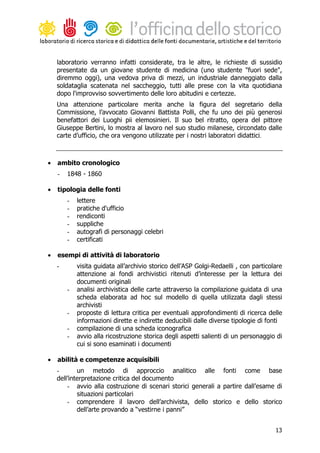laboratorio verranno infatti considerate, tra le altre, le richieste di sussidio
    presentate da un giovane studente di medicina (uno studente "fuori sede",
    diremmo oggi), una vedova priva di mezzi, un industriale danneggiato dalla
    soldataglia scatenata nel saccheggio, tutti alle prese con la vita quotidiana
    dopo l'improvviso sovvertimento delle loro abitudini e certezze.
    Una attenzione particolare merita anche la figura del segretario della
    Commissione, l’avvocato Giovanni Battista Polli, che fu uno dei più generosi
    benefattori dei Luoghi pii elemosinieri. Il suo bel ritratto, opera del pittore
    Giuseppe Bertini, lo mostra al lavoro nel suo studio milanese, circondato dalle
    carte d’ufficio, che ora vengono utilizzate per i nostri laboratori didattici.



•   ambito cronologico
    -   1848 - 1860

•   tipologia delle fonti
        -   lettere
        -   pratiche d'ufficio
        -   rendiconti
        -   suppliche
        -   autografi di personaggi celebri
        -   certificati

•   esempi di attività di laboratorio
    -       visita guidata all’archivio storico dell’ASP Golgi-Redaelli , con particolare
            attenzione ai fondi archivistici ritenuti d’interesse per la lettura dei
            documenti originali
        -   analisi archivistica delle carte attraverso la compilazione guidata di una
            scheda elaborata ad hoc sul modello di quella utilizzata dagli stessi
            archivisti
        -   proposte di lettura critica per eventuali approfondimenti di ricerca delle
            informazioni dirette e indirette deducibili dalle diverse tipologie di fonti
        -   compilazione di una scheda iconografica
        -   avvio alla ricostruzione storica degli aspetti salienti di un personaggio di
            cui si sono esaminati i documenti

•   abilità e competenze acquisibili
    -       un metodo di approccio analitico alle fonti come base
    dell’interpretazione critica del documento
        - avvio alla costruzione di scenari storici generali a partire dall’esame di
            situazioni particolari
        - comprendere il lavoro dell’archivista, dello storico e dello storico
            dell’arte provando a “vestirne i panni”


                                                                                      13
 