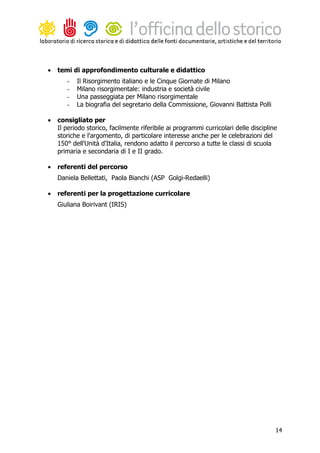 •   temi di approfondimento culturale e didattico
       -   Il Risorgimento italiano e le Cinque Giornate di Milano
       -   Milano risorgimentale: industria e società civile
       -   Una passeggiata per Milano risorgimentale
       -   La biografia del segretario della Commissione, Giovanni Battista Polli

•   consigliato per
    Il periodo storico, facilmente riferibile ai programmi curricolari delle discipline
    storiche e l'argomento, di particolare interesse anche per le celebrazioni del
    150° dell'Unità d'Italia, rendono adatto il percorso a tutte le classi di scuola
    primaria e secondaria di I e II grado.

•   referenti del percorso
    Daniela Bellettati, Paola Bianchi (ASP Golgi-Redaelli)

•   referenti per la progettazione curricolare
    Giuliana Boirivant (IRIS)




                                                                                      14
 