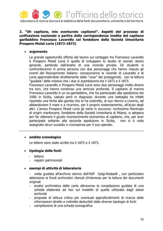 2. “Oh capitano, mio sventurato capitano!”. Aspetti del processo di
unificazione nazionale a partire dalla corrispondenza inedita del capitano
garibaldino Francesco Lavarello col fondatore della Società Umanitaria
Prospero Moisè Loria (1872-1873)

  •   argomento
      La grande opportunità offerta dal lavoro sul carteggio tra Francesco Lavarello
      e Prospero Moisè Loria è quella di sviluppare lo studio di scenari storici
      generali, partendo dall’analisi di una vicenda privata. Gli studenti si
      confronteranno in prima persona con due personaggi che hanno vissuto gli
      eventi del Risorgimento italiano: conosceranno le vicende di Lavarello e di
      Loria apprendendole direttamente dalla “voce” dei protagonisti, con la lettura
      “guidata” delle missive che i due si scambiarono tra il 1872 e il 1873.
      Francesco Lavarello e Prospero Moisè Loria sono due personaggi molto diversi
      tra loro, che hanno condiviso una amicizia profonda. Il capitano di marina
      Francesco Lavarello è un ex-garibaldino, che ha partecipato alla spedizione dei
      1000 in Sicilia, caduto però in disgrazia; durante una battaglia ha infatti
      riportato una ferita alla gamba che lo ha costretto, al suo ritorno a Livorno, ad
      abbandonare il mare e a ricorrere, per il proprio sostentamento, all’aiuto degli
      altri. L’amico Prospero Moisè Loria gli viene in soccorso: ricchissimo filantropo
      di origini mantovane, fondatore della Società Umanitaria di Milano, si adopera
      per far ottenere il giusto riconoscimento economico al capitano, che, per aver
      partecipato soltanto alla seconda spedizione in Sicilia, non si è visto
      assegnato alcun sussidio o ricompensa per il suo operato.


  •   ambito cronologico
      Le lettere sono state scritte tra il 1872 e il 1873.

  •   tipologia delle fonti
      -   lettere
      -   registri patrimoniali

  •   esempi di attività di laboratorio
      - visita guidata all’archivio storico dell’ASP Golgi-Redaelli , con particolare
      attenzione ai fondi archivistici ritenuti d’interesse per la lettura dei documenti
      originali
      - analisi archivistica delle carte attraverso la compilazione guidata di una
          scheda elaborata ad hoc sul modello di quella utilizzata dagli stessi
          archivisti
      - proposte di lettura critica per eventuali approfondimenti di ricerca delle
          informazioni dirette e indirette deducibili dalle diverse tipologie di fonti
      - compilazione di una scheda iconografica



                                                                                     15
 