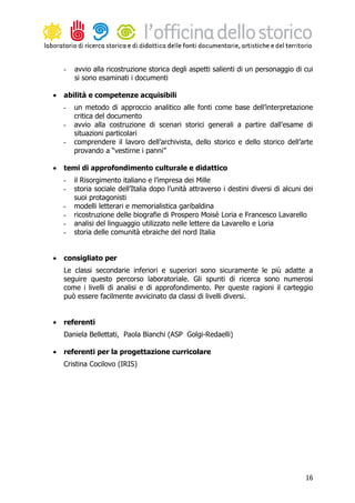 -   avvio alla ricostruzione storica degli aspetti salienti di un personaggio di cui
        si sono esaminati i documenti

•   abilità e competenze acquisibili
    -   un metodo di approccio analitico alle fonti come base dell’interpretazione
        critica del documento
    -   avvio alla costruzione di scenari storici generali a partire dall’esame di
        situazioni particolari
    -   comprendere il lavoro dell’archivista, dello storico e dello storico dell’arte
        provando a “vestirne i panni”

•   temi di approfondimento culturale e didattico
    -   il Risorgimento italiano e l’impresa dei Mille
    -   storia sociale dell’Italia dopo l’unità attraverso i destini diversi di alcuni dei
        suoi protagonisti
    -   modelli letterari e memorialistica garibaldina
    -   ricostruzione delle biografie di Prospero Moisè Loria e Francesco Lavarello
    -   analisi del linguaggio utilizzato nelle lettere da Lavarello e Loria
    -   storia delle comunità ebraiche del nord Italia


•   consigliato per
    Le classi secondarie inferiori e superiori sono sicuramente le più adatte a
    seguire questo percorso laboratoriale. Gli spunti di ricerca sono numerosi
    come i livelli di analisi e di approfondimento. Per queste ragioni il carteggio
    può essere facilmente avvicinato da classi di livelli diversi.


•   referenti
    Daniela Bellettati, Paola Bianchi (ASP Golgi-Redaelli)

•   referenti per la progettazione curricolare
    Cristina Cocilovo (IRIS)




                                                                                       16
 