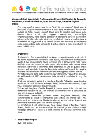 Vite parallele di benefattrici fra Seicento e Ottocento: Margherita Bonicelli,
Anna Luini, Cornelia Pallavicini, Rosa Susani Carpi, Faustina Foglieni
Brocca
       Che cosa significa essere una donna “sola” in età moderna? Quali sono le
       possibilità di agire autonomamente al di fuori delle reti familiari, oltre ai ruoli
       abituali di figlia, moglie, madre? Quali sono le possibili declinazioni nelle
       diverse     fasce     sociali   del     rapporto   uomo/donna,       madre/figlia,
       singolo/istituzione, nelle epoche passate? Il laboratorio cerca di evidenziare,
       attraverso l’analisi delle carte di alcune benefattrici, come e in quale misura le
       espressioni di soggettività e di identità individuale femminile si dispieghino
       nella società urbana della Lombardia di antico regime e come si evolvano nel
       corso dell’Ottocento.


   •   argomento
       Il laboratorio offre la possibilità di esplorare comparativamente le vicende di
       tre donne appartenenti a differenti classi sociali, vissute tra Sei e Settecento e
       quelle di due emblematiche figure femminili, che ci condurranno nella Milano
       dell’Ottocento, nel momento della piena affermazione della nuova classe
       borghese. Attraverso il confronto delle esperienze di vita di queste cinque
       signore, sarà possibile ricostruire l’ambiente urbano nell’arco di tre secoli e
       riflettere sulla condizione femminile dell’epoca in rapporto a quella attuale.
       Per l’età moderna sono state scelte tre figure femminili, vissute tra il principio
       del XVII secolo e il 1725, accomunate dalla volontà di beneficiare il Luogo Pio
       Loreto.
       Di elevata estrazione sociale è la marchesa Cornelia Pallavicini, sposa in prime
       nozze nel 1614 di Giovanni Ambrogio Melzi, fondatore dell’omonimo Luogo
       Pio, e in seconde del nobile Giovanni Acerbi.
       Vedova del borghese Camillo Pirogalli è invece Anna Luini, che nel suo
       testamento redatto nel 1672 si premurò di soccorrere con la donazione dei
       suoi beni le vedove indigenti.
       Dall’ambiente mercantile proviene invece Margherita Bonicelli, abile
       commerciante di tessuti e finanziatrice delle attività del marito. Nel 1725,
       dettando il suo testamento, Margherita dispose sovvenzioni per i poveri, con
       particolare attenzione per i suoi parenti bisognosi.
       Le benefattrici di età ottocentesca, Rosa Susani Carpi e Faustina Foglieni
       Brocca, forniscono casi emblematici per la storia di genere, a dispetto degli
       stereotipi attraverso i quali si è soliti definire la presenza femminile nella
       storia.


   •   ambito cronologico
       XVII - XIX secolo



                                                                                       17
 