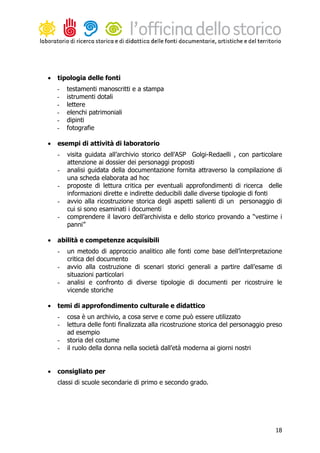 •   tipologia delle fonti
    -   testamenti manoscritti e a stampa
    -   istrumenti dotali
    -   lettere
    -   elenchi patrimoniali
    -   dipinti
    -   fotografie

•   esempi di attività di laboratorio
    -   visita guidata all’archivio storico dell’ASP Golgi-Redaelli , con particolare
        attenzione ai dossier dei personaggi proposti
    -   analisi guidata della documentazione fornita attraverso la compilazione di
        una scheda elaborata ad hoc
    -   proposte di lettura critica per eventuali approfondimenti di ricerca delle
        informazioni dirette e indirette deducibili dalle diverse tipologie di fonti
    -   avvio alla ricostruzione storica degli aspetti salienti di un personaggio di
        cui si sono esaminati i documenti
    -   comprendere il lavoro dell’archivista e dello storico provando a “vestirne i
        panni”

•   abilità e competenze acquisibili
    -   un metodo di approccio analitico alle fonti come base dell’interpretazione
        critica del documento
    -   avvio alla costruzione di scenari storici generali a partire dall’esame di
        situazioni particolari
    -   analisi e confronto di diverse tipologie di documenti per ricostruire le
        vicende storiche

•   temi di approfondimento culturale e didattico
    -   cosa è un archivio, a cosa serve e come può essere utilizzato
    -   lettura delle fonti finalizzata alla ricostruzione storica del personaggio preso
        ad esempio
    -   storia del costume
    -   il ruolo della donna nella società dall’età moderna ai giorni nostri


•   consigliato per
    classi di scuole secondarie di primo e secondo grado.




                                                                                     18
 