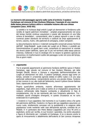 La memoria del paesaggio agrario nelle carte d’archivio: il podere
Cantalupo nel comune di San Giuliano Milanese, l’esempio di una cascina
della bassa pianura tuttora attiva e visitabile insieme alla sua chiesa
campestre (secc. XVII-XX)
        La solidità e la ricchezza degli antichi Luoghi pii elemosinieri si fondarono sulle
        rendite di ingenti patrimoni immobiliari - ampliati progressivamente nel corso
        del tempo tramite continue acquisizioni e grazie alle donazioni di una folta
        schiera di benefattori - comprendenti, oltre a palazzi signorili e case in città,
        numerosi poderi distribuiti nel territorio e costituiti da ampi appezzamenti di
        terreni, cascine, mulini, ville padronali di campagna, oratori campestri.
        La documentazione storica e i materiali iconografici conservati presso l’archivio
        dell’ASP Golgi-Redaelli quale erede dei Luoghi pii di Milano, e prodotti per
        l’amministrazione di questi beni rurali, consentono di ripercorrere le vicende
        dei diversi poderi dell’Ente, sparsi per lo più nel territorio della bassa pianura
        milanese, mettendo in luce le strategie che ne ressero la gestione agricola ed
        economica e le trasformazioni subite dal paesaggio rurale nel corso del tempo,
        fino ai giorni nostri.

--------------------------------------------------------------------------------------------------------
    •   argomento
        Tra le proprietà appartenenti al patrimonio fondiario dell’Ente spicca il Podere
        Cantalupo, oggi ubicato nel comune di San Giuliano Milanese, già delle
        famiglie Olocati, Brocco e Vismara e acquistato dall’Amministrazione dei
        Luoghi pii elemosinieri nel 1831. Il podere Cantalupo, ancora oggi come un
        tempo, consiste in un’azienda agricola dotata di edifici rustici e di una casa
        padronale settecentesca comprendente persino una piccola chiesa, l’oratorio
        di San Lorenzo in cui, alla metà del Settecento, lavorò il pittore Giovan Battista
        Sassi, caposcuola del rococò lombardo.
        Proprio quest’ultimo ambiente, insieme all’annesso appartamento del
        cappellano, negli ultimi anni è stato al centro di un impegnativo programma di
        restauro cofinanziato dalla Regione Lombardia e attualmente in fase di
        completamento, che ne sta riportando alla luce l’originario splendore. Tra i
        molteplici spunti d’indagine emergenti, in questa circostanza se ne sono
        evidenziati tre in particolare:
        - L’oratorio e il suo cappellano. Dal momento in cui il podere entra a far parte
        del patrimonio dell’Ente, l’oratorio e la figura del suo cappellano assumono un
        nuovo ruolo, strettamente connesso con la quotidianità e le esigenze della
        popolazione rurale residente nelle case dell’azienda agricola, condotta da un
        fittabile. E’ in particolare don Pietro Belossi (cappellano per circa 40 anni) a
        esplicitare, anche per iscritto, le sue funzioni: sacerdote, ma anche educatore
        e figura di riferimento per i contadini di Cantalupo. A lui si devono anche le
        opere di rinnovamento e abbellimento dell’oratorio di San Lorenzo intraprese


                                                                                                     20
 