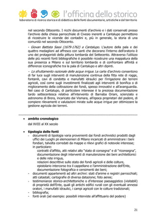 nel secondo Ottocento. I ricchi documenti d’archivio e i dati conservati presso
        l’archivio della chiesa parrocchiale di Civesio inerenti a Cantalupo permettono
        di ricostruire le vicende dei contadini e, più in generale, la storia di una
        comunità nel secondo Ottocento.
        - Giovan Battista Sassi (1679-1762) a Cantalupo. L’autore della pala e dei
        quattro medaglioni ad affresco con santi che decorano l’interno dell’oratorio è
        uno dei protagonisti della pittura lombarda del Settecento. Attraverso l’utilizzo
        delle più recenti fonti bibliografiche è possibile ricostruire una mappatura della
        sua presenza a Milano e sul territorio lombardo e di confrontare affinità e
        differenze iconografiche tra la pala di Cantalupo e altri dipinti.
        - Lo sfruttamento razionale delle acque irrigue. Le carte d’archivio consentono
        di far luce sugli interventi di manutenzione continua della fitta rete di rogge,
        fontanili, cavi di condotta e manufatti idraulici per l’irrigazione dei terreni
        agricoli, così come sugli investimenti finalizzati agli interventi di bonifica o di
        miglioramento della coltivazione dei fondi, spesso innovativi e all’avanguardia.
        Nel caso di Cantalupo, di particolare interesse è la preziosa documentazione
        tardo settecentesca relativa all’intervento di Barnaba Oriani, scienziato e
        astronomo di Brera, incaricato dai Vismara, all’epoca proprietari del podere, di
        compiere rilevamenti e valutazioni mirate sulle acque irrigue per ottimizzare la
        gestione agricola dei terreni.

--------------------------------------------------------------------------------------------------------
    • ambito cronologico
        dal XVIII al XX secolo

    •   tipologia delle fonti
        - documenti di tipologia varia provenienti dai fondi archivistici prodotti dagli
           uffici dei Luoghi pii elemosinieri di Milano incaricati di amministrare i beni
           fondiari, talvolta corredati da mappe e rilievi grafici di notevole interesse;
           in particolare:
               contratti d’affitto, atti relativi allo “stato di consegna” e di “riconsegna”,
               documentazione degli interventi di manutenzione dei beni architettonici
               e delle rete irrigua,
               relazioni descrittive sullo stato dei fondi agricoli e delle colture,
               epistolario intercorso tra il cappellano e l’amministrazione dell’Ente,
               documentazione fotografica e censimenti dei beni;
        - documenti appartenenti ad altri archivi: stati d’anime e registri parrocchiali;
           atti catastali; cartografie di diversa datazione; foto aeree;
        - testimonianze storico-architettoniche o d’interesse paesaggistico (visitabili)
           di proprietà dell’Ente, quali gli antichi edifici rurali con gli eventuali annessi
           oratori, i manufatti idraulici, i campi agricoli con le colture tradizionali;
        - bibliografia;
        - fonti orali (ad esempio: possibili interviste all’affittuario del podere)



                                                                                                     21
 