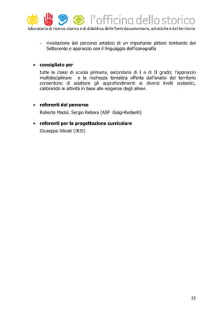 -   rivisitazione del percorso artistico di un importante pittore lombardo del
        Settecento e approccio con il linguaggio dell’iconografia


•   consigliato per
    tutte le classi di scuola primaria, secondaria di I e di II grado; l’approccio
    multidisciplinare e la ricchezza tematica offerta dall’analisi del territorio
    consentono di adattare gli approfondimenti ai diversi livelli scolastici,
    calibrando le attività in base alle esigenze degli allievi.


•   referenti del percorso
    Roberta Madoi, Sergio Rebora (ASP Golgi-Redaelli)

•   referenti per la progettazione curricolare
    Giuseppa Silicati (IRIS)




                                                                               23
 